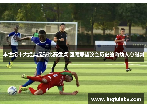 本世纪十大经典足球比赛盘点 回顾那些改变历史的激动人心时刻